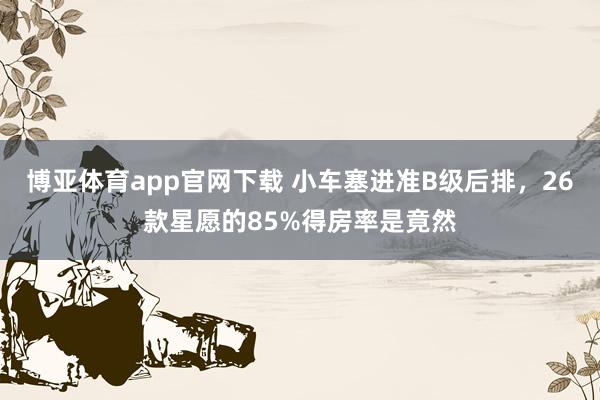 博亚体育app官网下载 小车塞进准B级后排，26款星愿的85%得房率是竟然