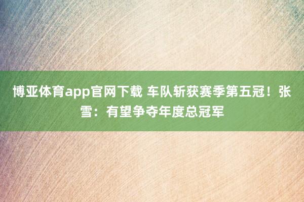 博亚体育app官网下载 车队斩获赛季第五冠！张雪：有望争夺年度总冠军