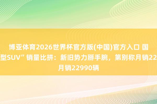 博亚体育2026世界杯官方版(中国)官方入口 国内“中型SUV”销量比拼：新旧势力掰手腕，第别称月销22990辆