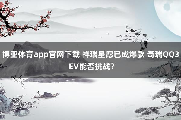 博亚体育app官网下载 祥瑞星愿已成爆款 奇瑞QQ3 EV能否挑战？