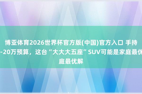 博亚体育2026世界杯官方版(中国)官方入口 手持15-20万预算，这台“大大大五座”SUV可能是家庭最优解