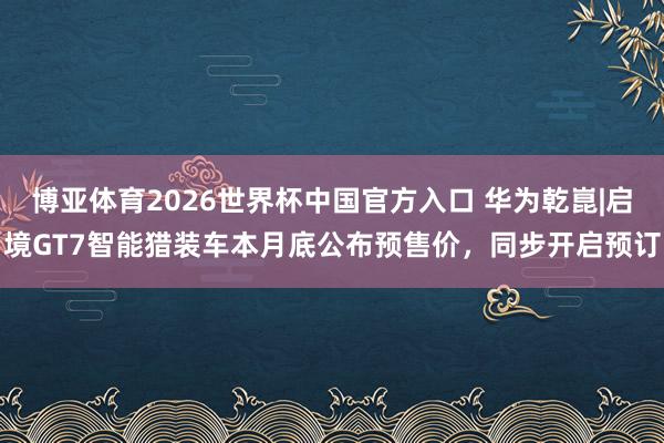 博亚体育2026世界杯中国官方入口 华为乾崑|启境GT7智能猎装车本月底公布预售价，同步开启预订