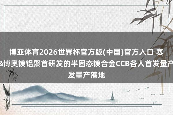 博亚体育2026世界杯官方版(中国)官方入口 赛力斯&博奥镁铝聚首研发的半固态镁合金CCB各人首发量产落地