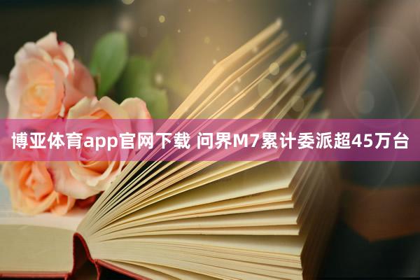 博亚体育app官网下载 问界M7累计委派超45万台