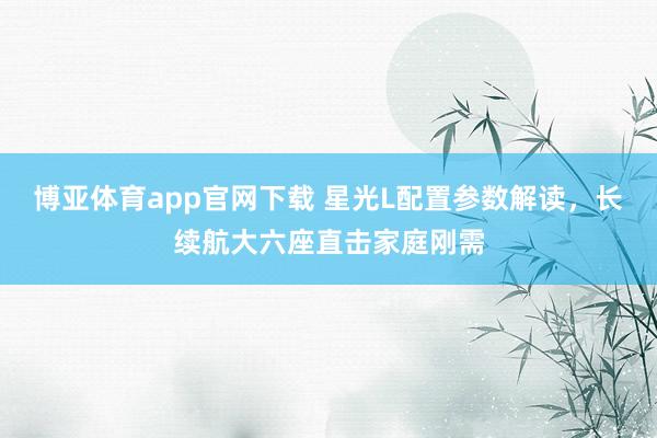 博亚体育app官网下载 星光L配置参数解读，长续航大六座直击家庭刚需