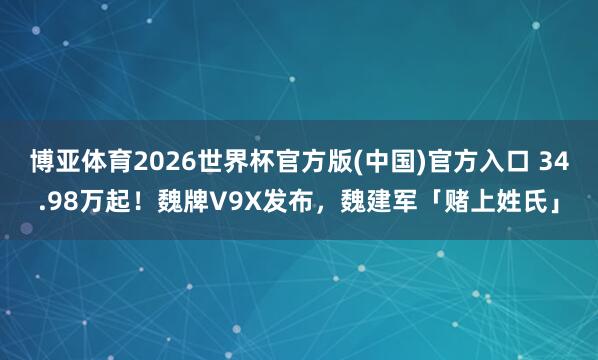 博亚体育2026世界杯官方版(中国)官方入口 34.98万起！魏牌V9X发布，魏建军「赌上姓氏」