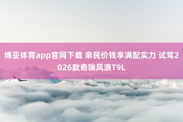 博亚体育app官网下载 亲民价钱享满配实力 试驾2026款奇瑞风浪T9L