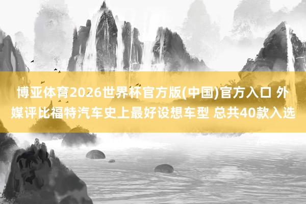 博亚体育2026世界杯官方版(中国)官方入口 外媒评比福特汽车史上最好设想车型 总共40款入选
