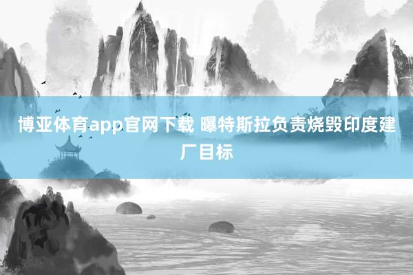 博亚体育app官网下载 曝特斯拉负责烧毁印度建厂目标