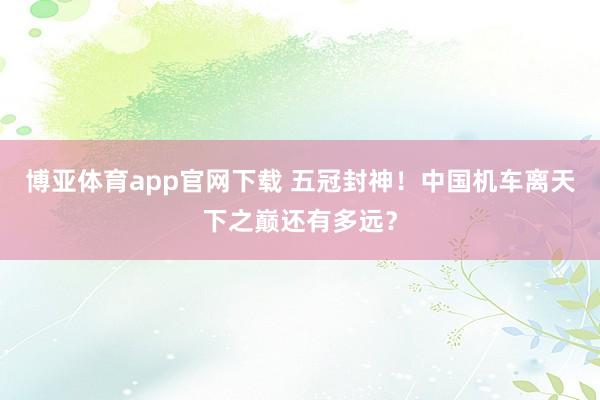 博亚体育app官网下载 五冠封神！中国机车离天下之巅还有多远？
