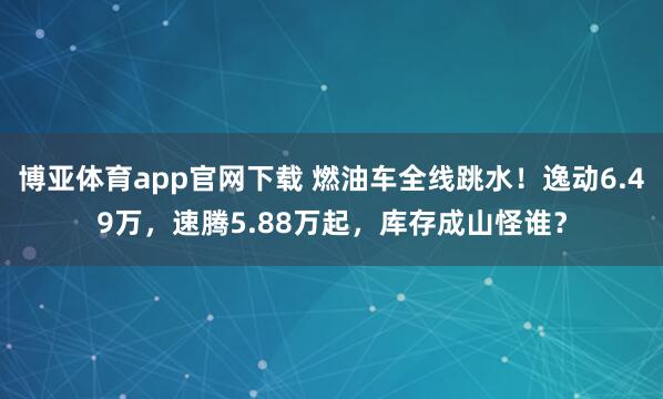 博亚体育app官网下载 燃油车全线跳水！逸动6.49万，速腾5.88万起，库存成山怪谁？