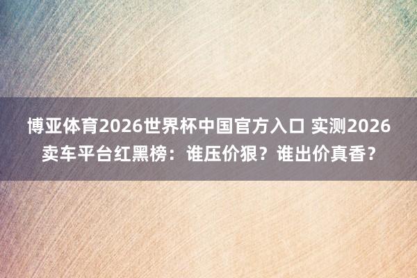 博亚体育2026世界杯中国官方入口 实测2026卖车平台红黑榜：谁压价狠？谁出价真香？