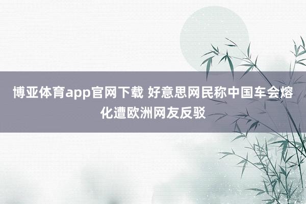 博亚体育app官网下载 好意思网民称中国车会熔化遭欧洲网友反驳
