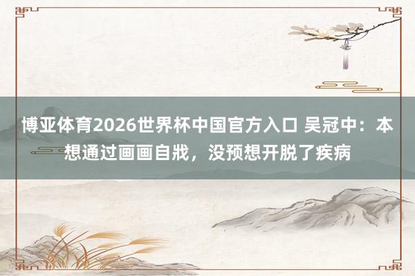 博亚体育2026世界杯中国官方入口 吴冠中：本想通过画画自戕，没预想开脱了疾病