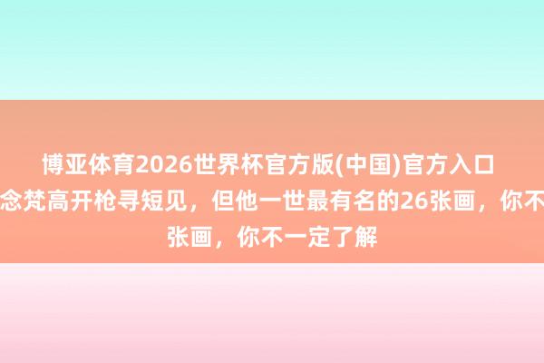 博亚体育2026世界杯官方版(中国)官方入口 你只知说念梵高开枪寻短见，但他一世最有名的26张画，你不一定了解