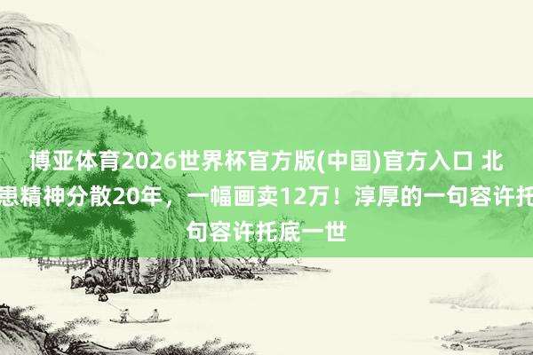 博亚体育2026世界杯官方版(中国)官方入口 北航才子患精神分散20年，一幅画卖12万！淳厚的一句容许托底一世