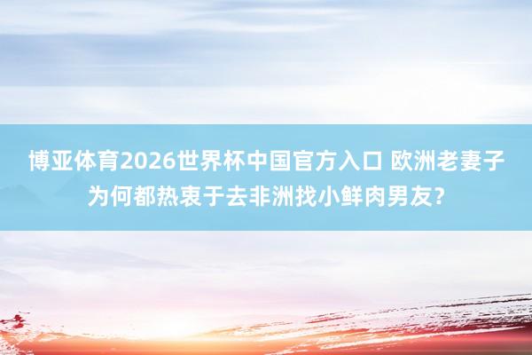 博亚体育2026世界杯中国官方入口 欧洲老妻子为何都热衷于去非洲找小鲜肉男友？