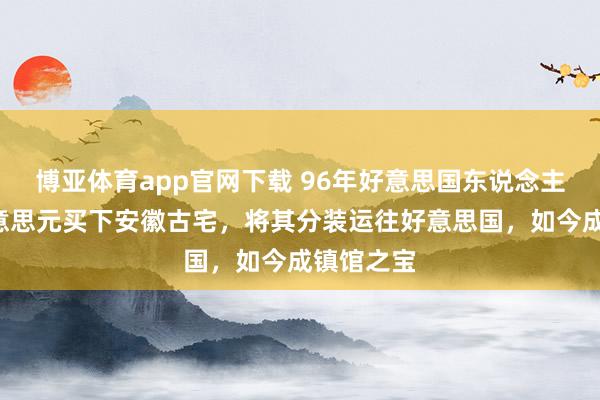 博亚体育app官网下载 96年好意思国东说念主花3万好意思元买下安徽古宅，将其分装运往好意思国，如今成镇馆之宝
