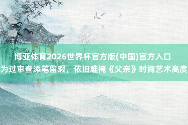 博亚体育2026世界杯官方版(中国)官方入口 为过审查添笔留瑕，依旧难掩《父亲》时间艺术高度