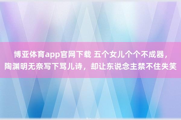 博亚体育app官网下载 五个女儿个个不成器，陶渊明无奈写下骂儿诗，却让东说念主禁不住失笑