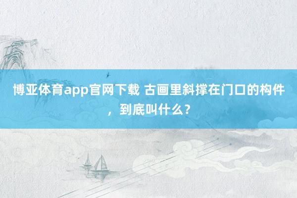博亚体育app官网下载 古画里斜撑在门口的构件，到底叫什么？