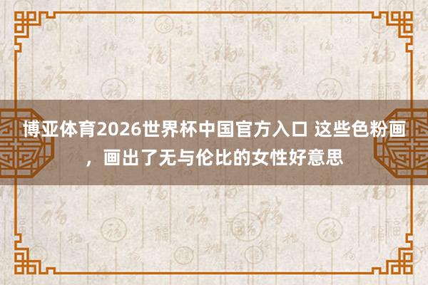 博亚体育2026世界杯中国官方入口 这些色粉画，画出了无与伦比的女性好意思