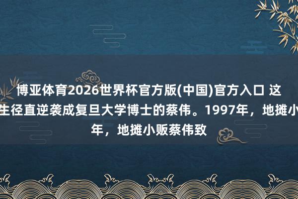 博亚体育2026世界杯官方版(中国)官方入口 这是由高中生径直逆袭成复旦大学博士的蔡伟。1997年，地摊小贩蔡伟致