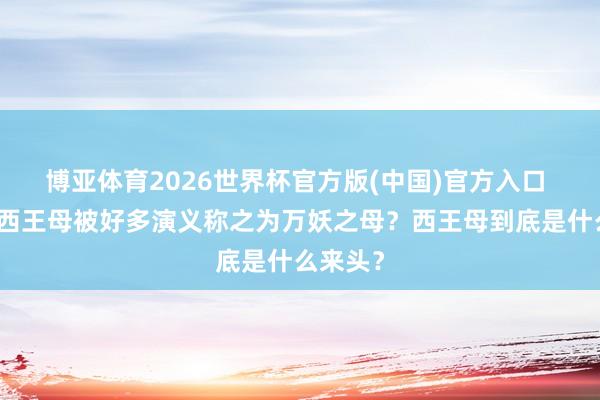 博亚体育2026世界杯官方版(中国)官方入口 为什么西王母被好多演义称之为万妖之母？西王母到底是什么来头？