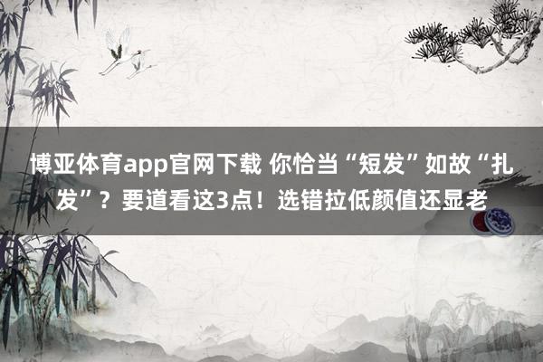 博亚体育app官网下载 你恰当“短发”如故“扎发”？要道看这3点！选错拉低颜值还显老