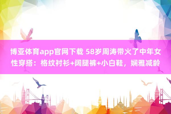 博亚体育app官网下载 58岁周涛带火了中年女性穿搭：格纹衬衫+阔腿裤+小白鞋，娴雅减龄