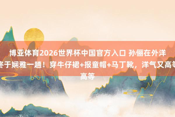 博亚体育2026世界杯中国官方入口 孙俪在外洋终于娴雅一趟！穿牛仔裙+报童帽+马丁靴，洋气又高等