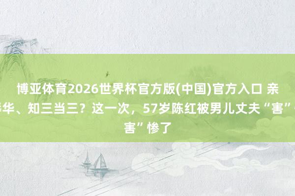 博亚体育2026世界杯官方版(中国)官方入口 亲日辱华、知三当三？这一次，57岁陈红被男儿丈夫“害”惨了