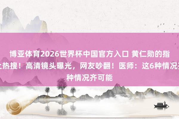 博亚体育2026世界杯中国官方入口 黄仁勋的指甲冲上热搜！高清镜头曝光，网友吵翻！医师：这6种情况齐可能