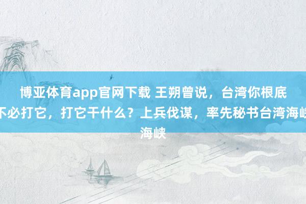 博亚体育app官网下载 王朔曾说，台湾你根底不必打它，打它干什么？上兵伐谋，率先秘书台湾海峡