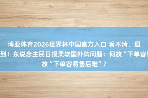 博亚体育2026世界杯中国官方入口 看不清、退不了、等不到！东说念主民日报柔软国外购问题：何故“下单容易售后难”？