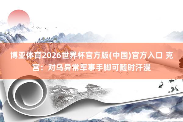 博亚体育2026世界杯官方版(中国)官方入口 克宫：对乌异常军事手脚可随时汗漫