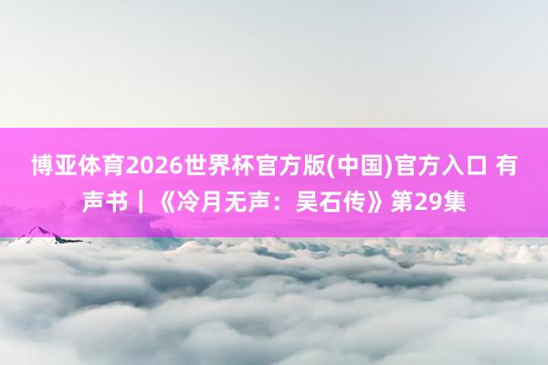 博亚体育2026世界杯官方版(中国)官方入口 有声书｜《冷月无声：吴石传》第29集