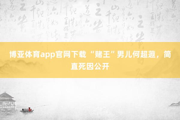 博亚体育app官网下载 “赌王”男儿何超蕸，简直死因公开