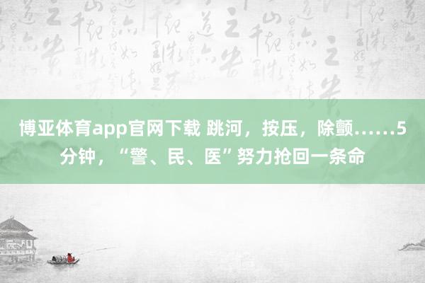 博亚体育app官网下载 跳河，按压，除颤……5分钟，“警、民、医”努力抢回一条命