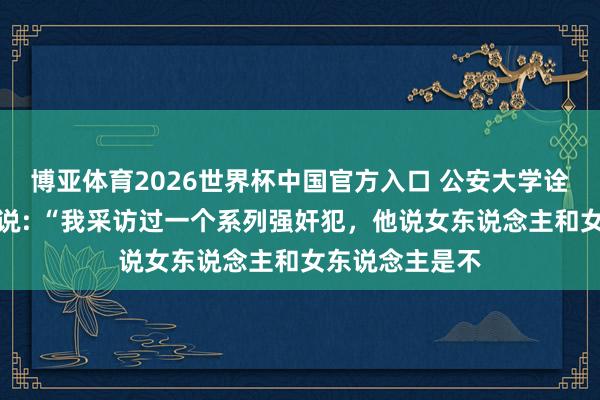 博亚体育2026世界杯中国官方入口 公安大学诠释注解李玫瑾说: “我采访过一个系列强奸犯，他说女东说念主和女东说念主是不