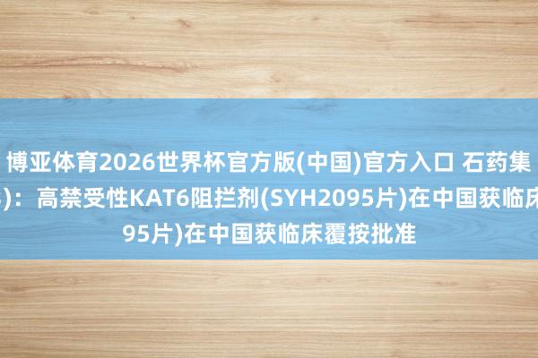 博亚体育2026世界杯官方版(中国)官方入口 石药集团(01093)：高禁受性KAT6阻拦剂(SYH2095片)在中国获临床覆按批准
