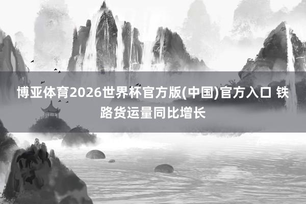 博亚体育2026世界杯官方版(中国)官方入口 铁路货运量同比增长