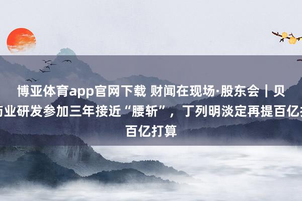 博亚体育app官网下载 财闻在现场·股东会｜贝达药业研发参加三年接近“腰斩”，丁列明淡定再提百亿打算