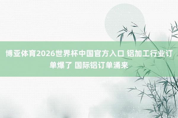 博亚体育2026世界杯中国官方入口 铝加工行业订单爆了 国际铝订单涌来