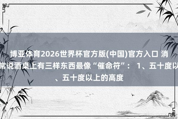 博亚体育2026世界杯官方版(中国)官方入口 消化科大夫常说酒桌上有三样东西最像“催命符”： 1、五十度以上的高度