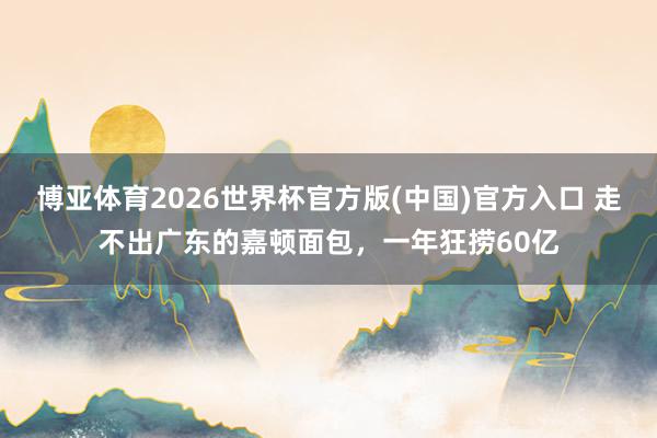 博亚体育2026世界杯官方版(中国)官方入口 走不出广东的嘉顿面包，一年狂捞60亿
