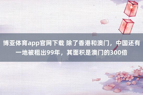 博亚体育app官网下载 除了香港和澳门，中国还有一地被租出99年，其面积是澳门的300倍