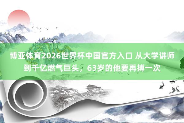 博亚体育2026世界杯中国官方入口 从大学讲师到千亿燃气巨头，63岁的他要再搏一次