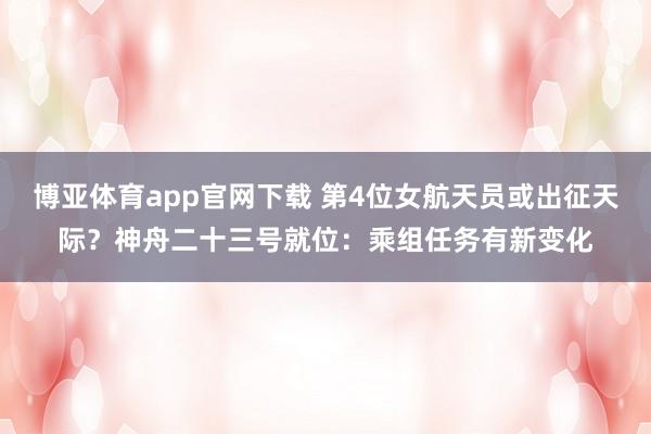 博亚体育app官网下载 第4位女航天员或出征天际？神舟二十三号就位：乘组任务有新变化