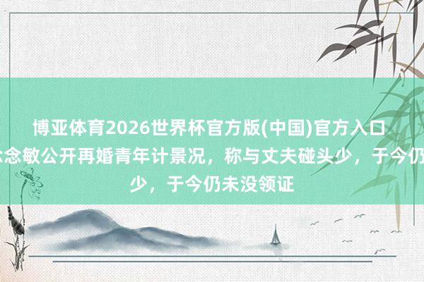 博亚体育2026世界杯官方版(中国)官方入口 46岁庄念念敏公开再婚青年计景况，称与丈夫碰头少，于今仍未没领证